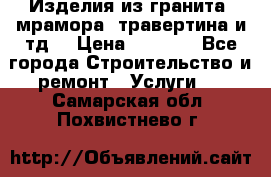 Изделия из гранита, мрамора, травертина и тд. › Цена ­ 1 000 - Все города Строительство и ремонт » Услуги   . Самарская обл.,Похвистнево г.